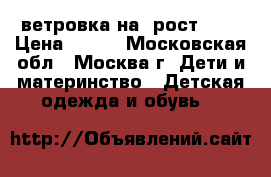  ветровка на  рост 122 › Цена ­ 600 - Московская обл., Москва г. Дети и материнство » Детская одежда и обувь   